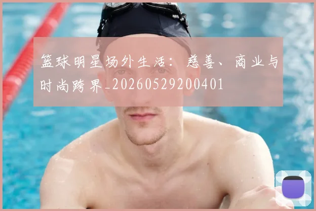 篮球明星场外生活：慈善、商业与时尚跨界_20260529200401