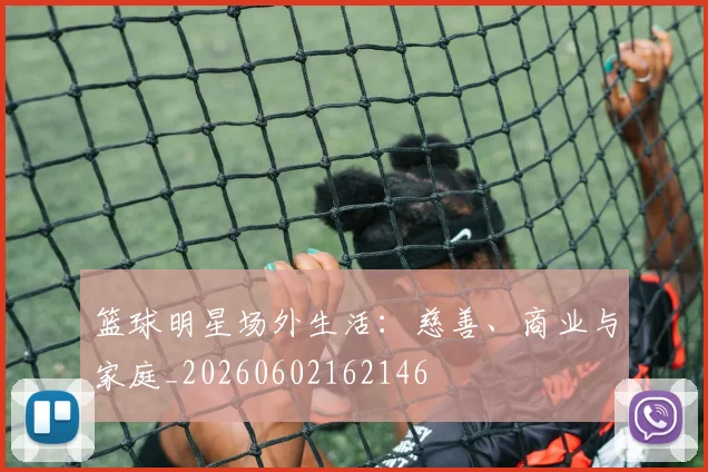 篮球明星场外生活:慈善、商业与家庭_20260602162146