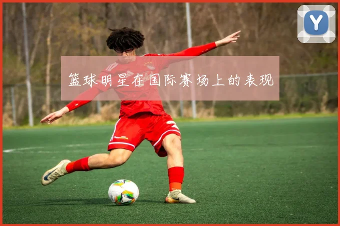 篮球明星在国际赛场上的表现