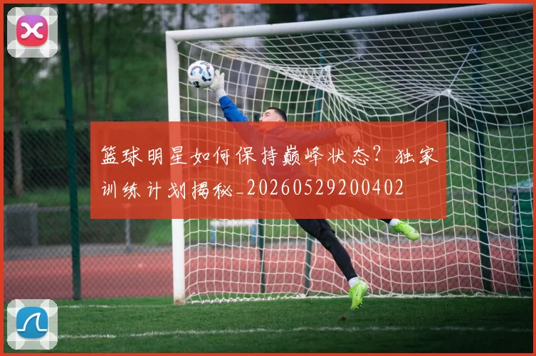 篮球明星如何保持巅峰状态?独家训练计划揭秘_20260529200402